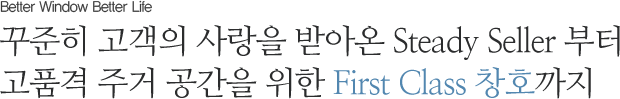 꾸준히 고객의 사랑을 받아온 Steady Seller 부터 고품격 주거 공간을 위한 Fist Class 창호까지