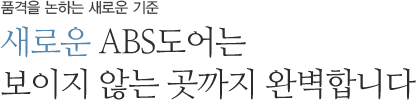 품격을 논하는 새로운 기준 새로운 ABS도어는 보이지 않는 곳까지 완벽합니다